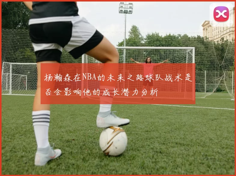 杨瀚森在NBA的未来之路球队战术是否会影响他的成长潜力分析