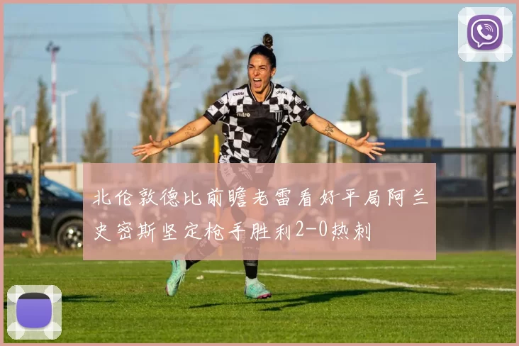 北伦敦德比前瞻老雷看好平局阿兰史密斯坚定枪手胜利2-0热刺