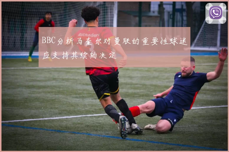 BBC分析马奎尔对曼联的重要性球迷应支持其续约决定