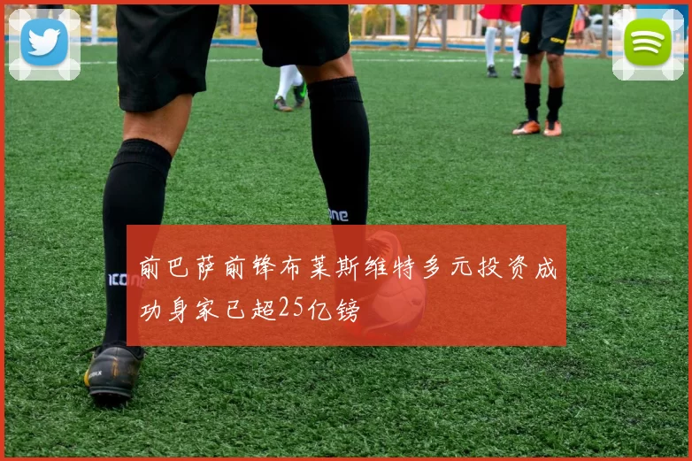 前巴萨前锋布莱斯维特多元投资成功身家已超25亿镑