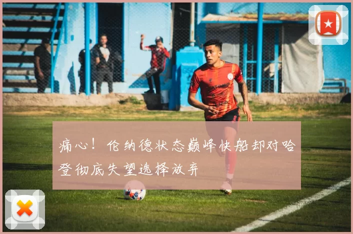 痛心！伦纳德状态巅峰快船却对哈登彻底失望选择放弃