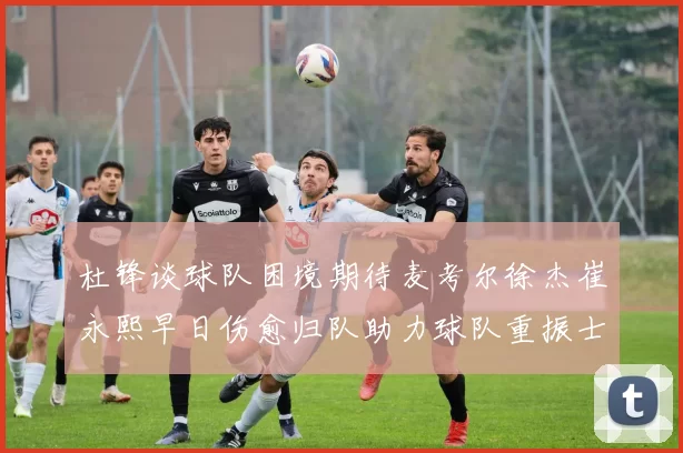 杜锋谈球队困境期待麦考尔徐杰崔永熙早日伤愈归队助力球队重振士气