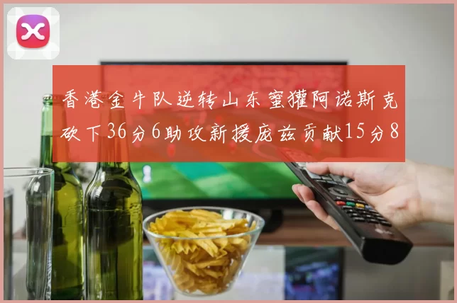 香港金牛队逆转山东蜜獾阿诺斯克砍下36分6助攻新援庞兹贡献15分8篮板9助攻