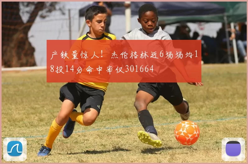 产铁量惊人！杰伦格林近6场场均18投14分命中率仅301664