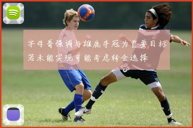 字母哥强调与雄鹿夺冠为首要目标若未能实现可能考虑转会选择