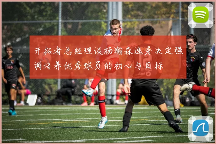 开拓者总经理谈杨瀚森选秀决定强调培养优秀球员的初心与目标