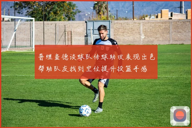 普理查德谈球队传球助攻表现出色帮助队友找到空位提升投篮手感