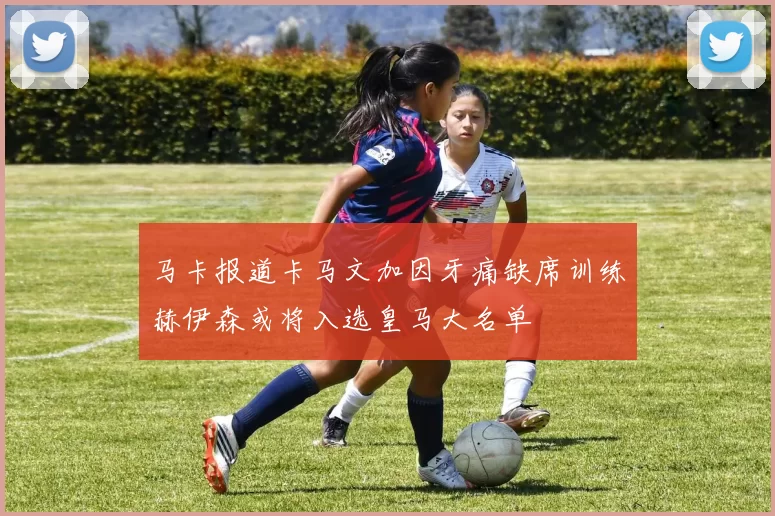 马卡报道卡马文加因牙痛缺席训练赫伊森或将入选皇马大名单