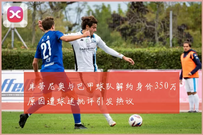 库蒂尼奥与巴甲球队解约身价350万原因遭球迷批评引发热议