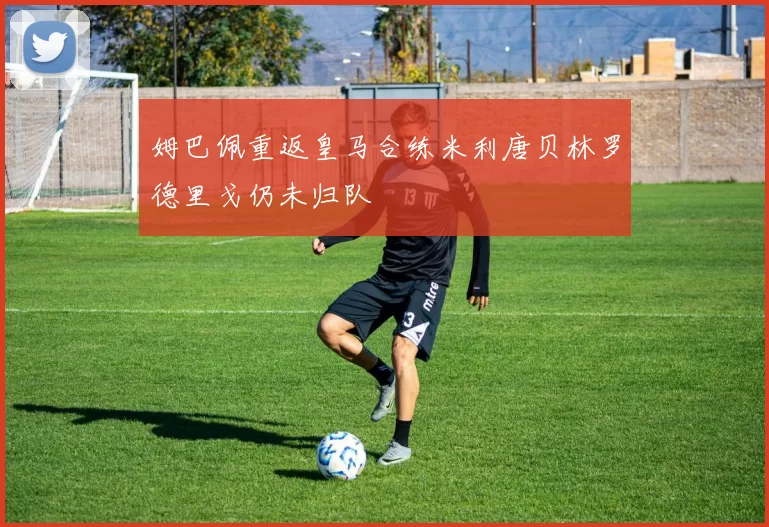 姆巴佩重返皇马合练米利唐贝林罗德里戈仍未归队