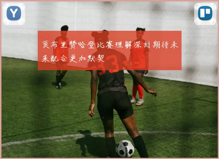 莫布里赞哈登比赛理解深刻期待未来配合更加默契
