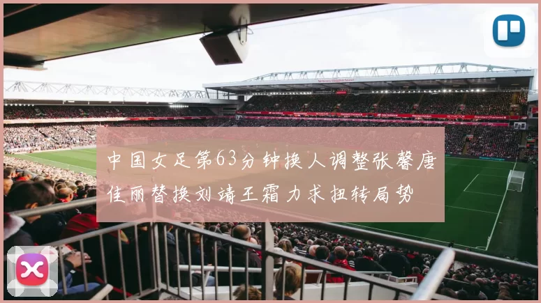 中国女足第63分钟换人调整张馨唐佳丽替换刘靖王霜力求扭转局势