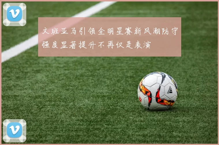 文班亚马引领全明星赛新风潮防守强度显著提升不再仅是表演