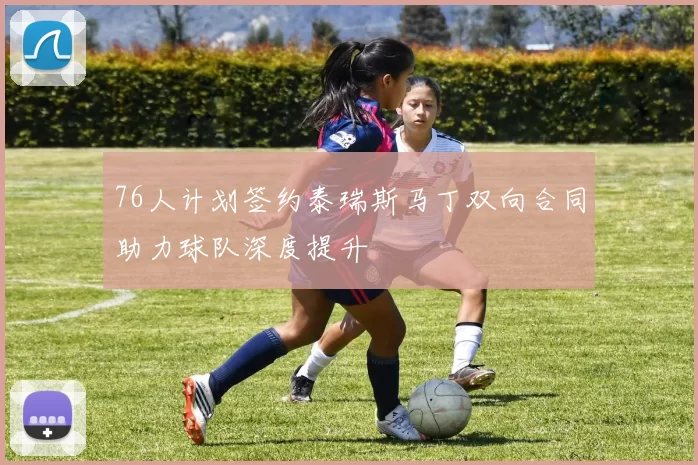 76人计划签约泰瑞斯马丁双向合同助力球队深度提升