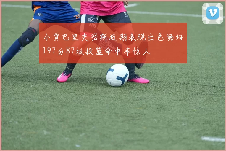 小贾巴里史密斯近期表现出色场均197分87板投篮命中率惊人