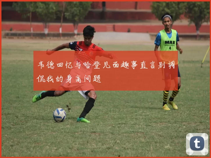 韦德回忆与哈登见面趣事直言别调侃我的身高问题