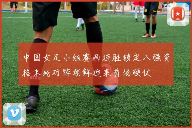 中国女足小组赛两连胜锁定八强资格末轮对阵朝鲜迎来首场硬仗