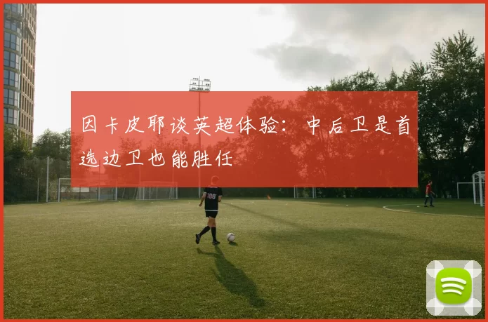 因卡皮耶谈英超体验：中后卫是首选边卫也能胜任