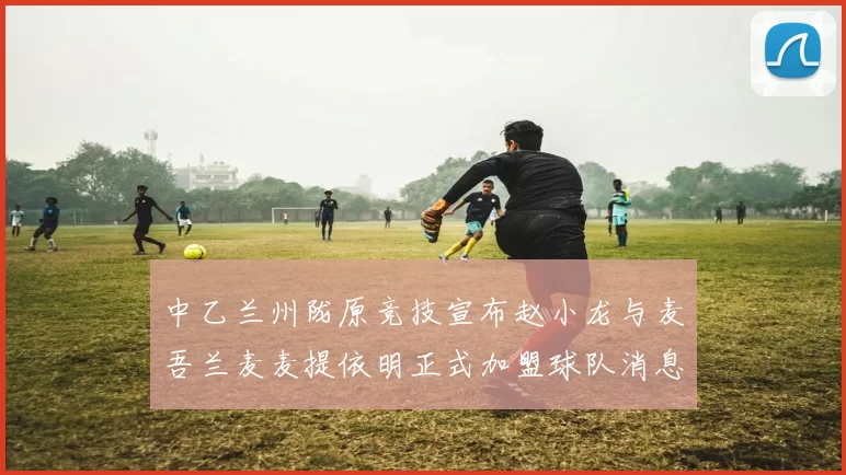 中乙兰州陇原竞技宣布赵小龙与麦吾兰麦麦提依明正式加盟球队消息