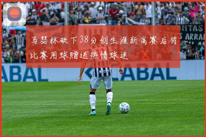 马瑟林砍下38分创生涯新高赛后将比赛用球赠送热情球迷