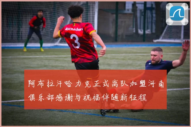 阿布拉汗哈力克正式离队加盟河南俱乐部感谢与祝福伴随新征程