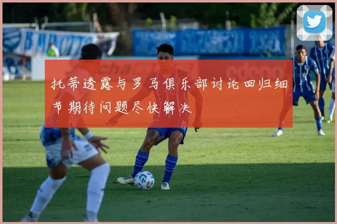 托蒂透露与罗马俱乐部讨论回归细节期待问题尽快解决
