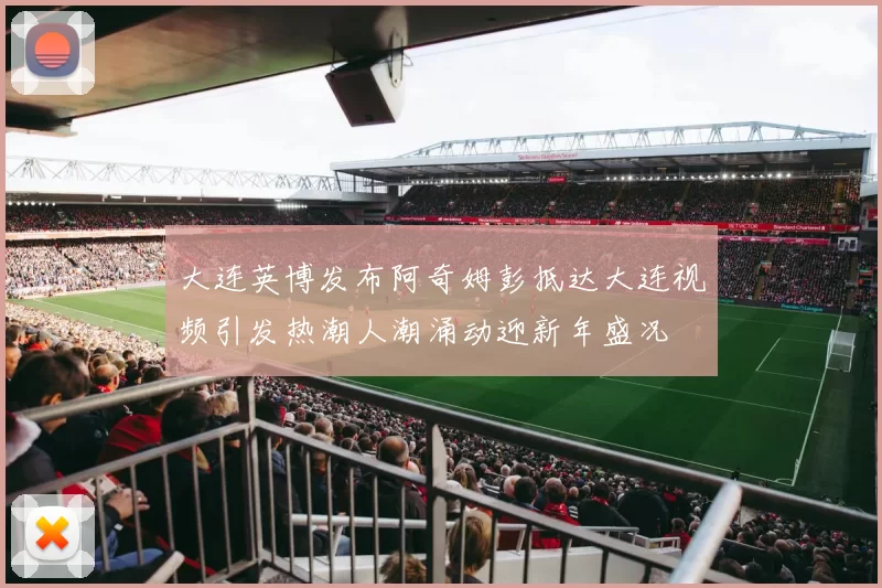 大连英博发布阿奇姆彭抵达大连视频引发热潮人潮涌动迎新年盛况