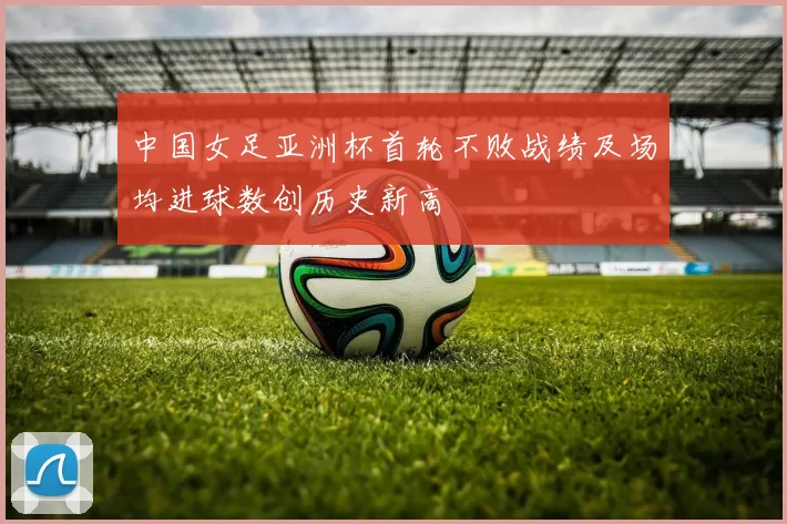 中国女足亚洲杯首轮不败战绩及场均进球数创历史新高