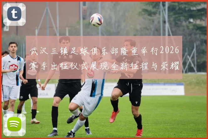 武汉三镇足球俱乐部隆重举行2026赛季出征仪式展现全新征程与荣耀追求