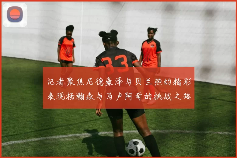 记者聚焦尼德豪泽与贝兰热的精彩表现杨瀚森与马卢阿奇的挑战之路依旧艰难