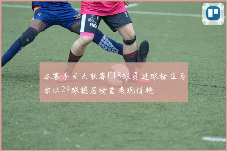 本赛季五大联赛U18球员进球榜亚马尔以29球稳居榜首表现惊艳