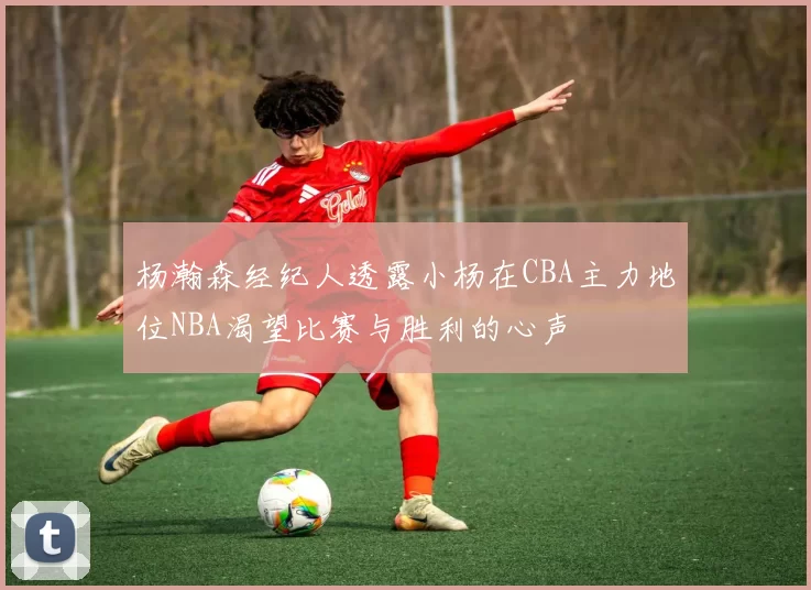 杨瀚森经纪人透露小杨在CBA主力地位NBA渴望比赛与胜利的心声